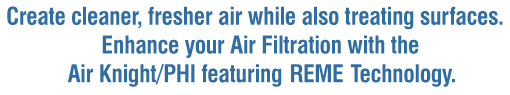 Create cleaner, fresher air while also treating surfaces. Enhance your Air Filtration with the Air Knight/PHI featuring REME Technology.